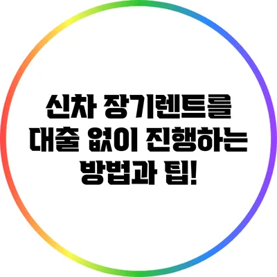 신차 장기렌트를 대출 없이 진행하는 방법과 팁!