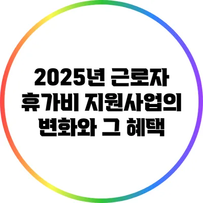 2025년 근로자 휴가비 지원사업의 변화와 그 혜택