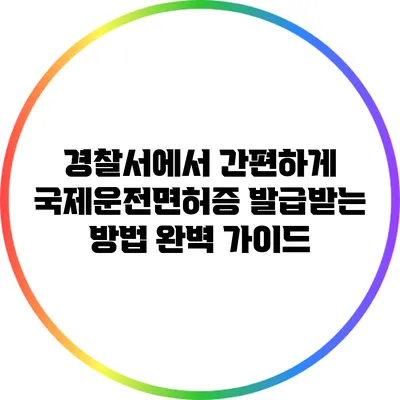 경찰서에서 간편하게 국제운전면허증 발급받는 방법 완벽 가이드