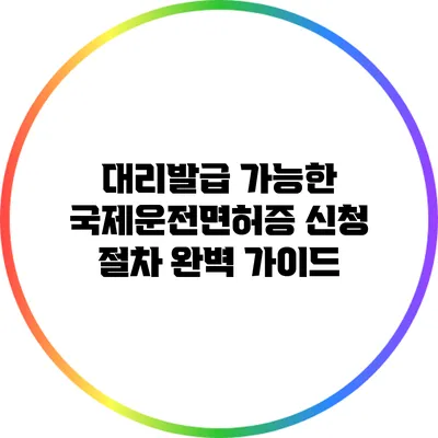 대리발급 가능한 국제운전면허증 신청 절차 완벽 가이드