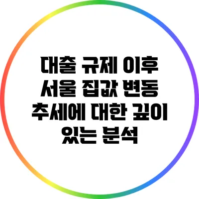 대출 규제 이후 서울 집값 변동 추세에 대한 깊이 있는 분석