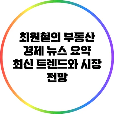 최원철의 부동산 경제 뉴스 요약: 최신 트렌드와 시장 전망